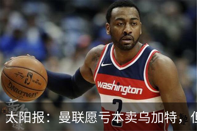 太阳报：曼联愿亏本卖乌加特，但为避免进一步贬值并没有到处兜售